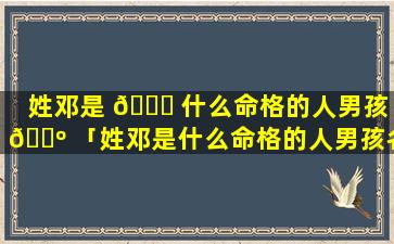 姓邓是 🍁 什么命格的人男孩 🐺 「姓邓是什么命格的人男孩名字」